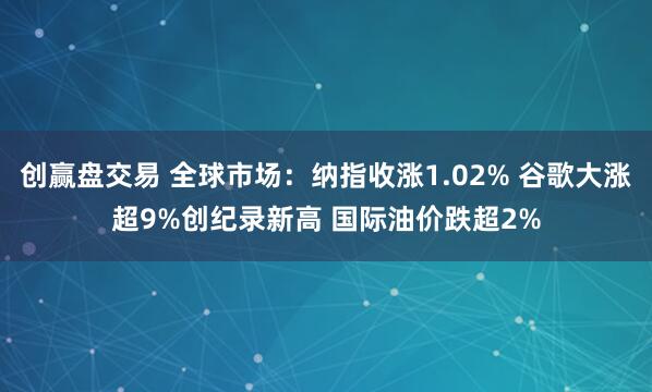 创赢盘交易 全球市场：纳指收涨1.02% 谷歌大涨超9%创纪录新高 国际油价跌超2%