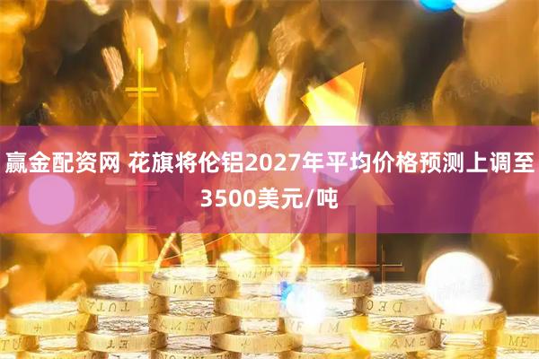赢金配资网 花旗将伦铝2027年平均价格预测上调至3500美元/吨