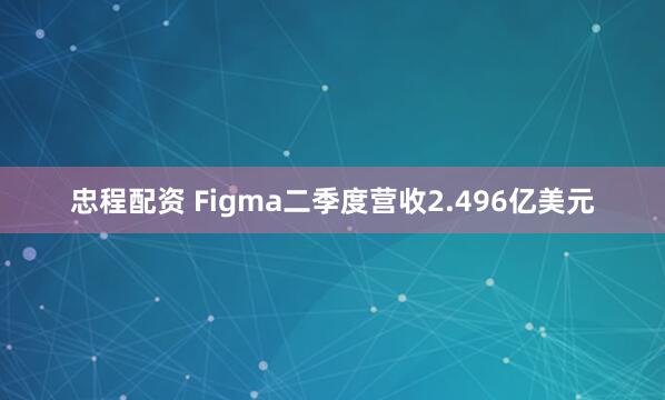 忠程配资 Figma二季度营收2.496亿美元