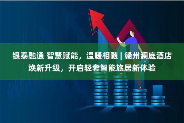 银泰融通 智慧赋能，温暖相随 | 赣州澜庭酒店焕新升级，开启轻奢智能旅居新体验