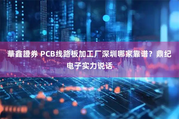 華鑫證券 PCB线路板加工厂深圳哪家靠谱？鼎纪电子实力说话