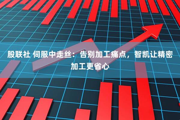 股联社 伺服中走丝：告别加工痛点，智凯让精密加工更省心