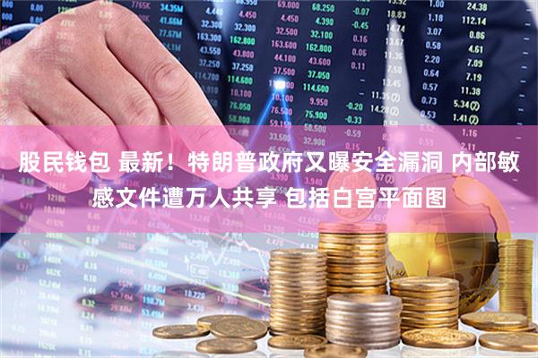 股民钱包 最新！特朗普政府又曝安全漏洞 内部敏感文件遭万人共享 包括白宫平面图