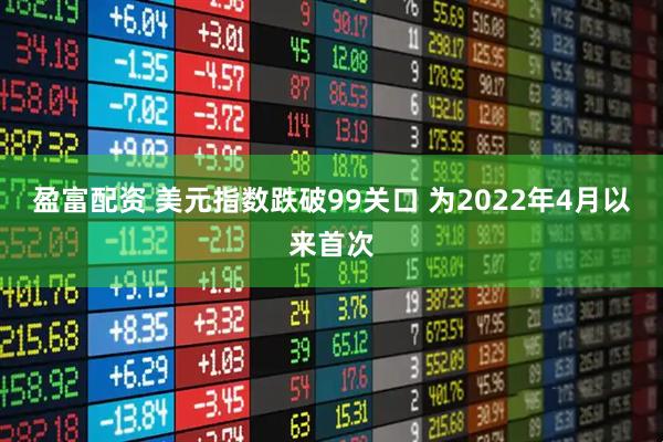 盈富配资 美元指数跌破99关口 为2022年4月以来首次