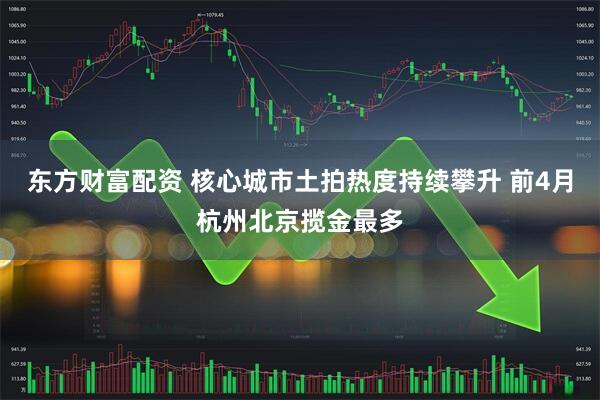 东方财富配资 核心城市土拍热度持续攀升 前4月杭州北京揽金最多