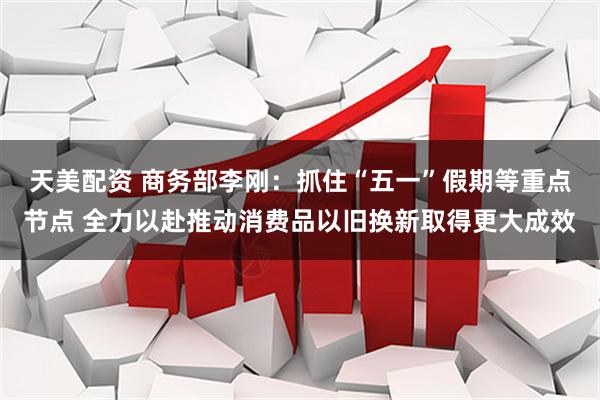天美配资 商务部李刚：抓住“五一”假期等重点节点 全力以赴推动消费品以旧换新取得更大成效