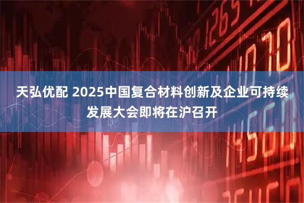 天弘优配 2025中国复合材料创新及企业可持续发展大会即将在沪召开
