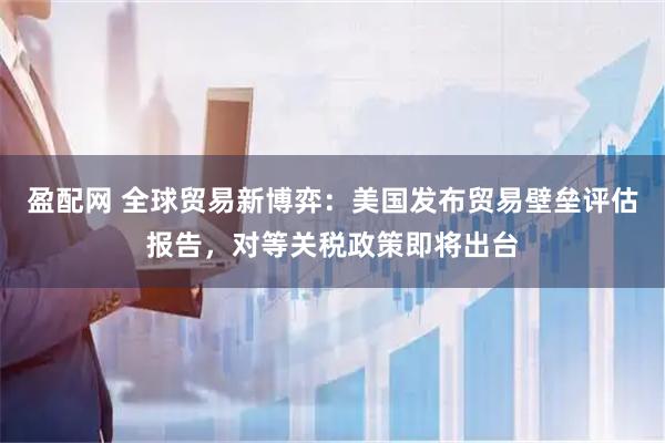 盈配网 全球贸易新博弈：美国发布贸易壁垒评估报告，对等关税政策即将出台
