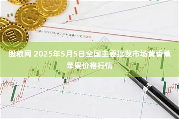 股粮网 2025年5月5日全国主要批发市场黄香蕉苹果价格行情