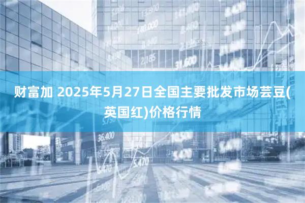 财富加 2025年5月27日全国主要批发市场芸豆(英国红)价格行情