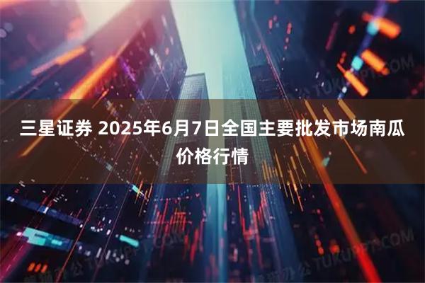 三星证券 2025年6月7日全国主要批发市场南瓜价格行情