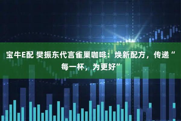 宝牛E配 樊振东代言雀巢咖啡：焕新配方，传递“每一杯，为更好”