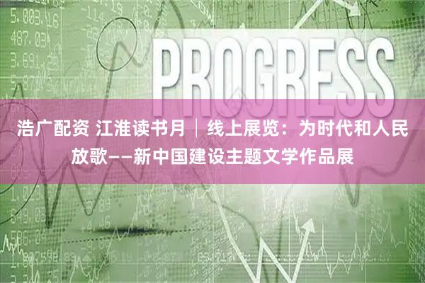 浩广配资 江淮读书月│线上展览：为时代和人民放歌——新中国建设主题文学作品展