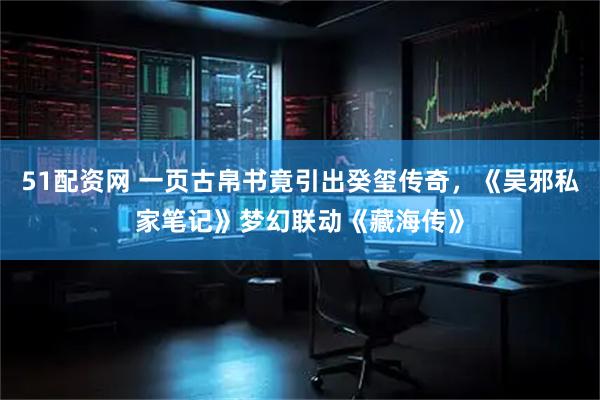51配资网 一页古帛书竟引出癸玺传奇，《吴邪私家笔记》梦幻联动《藏海传》