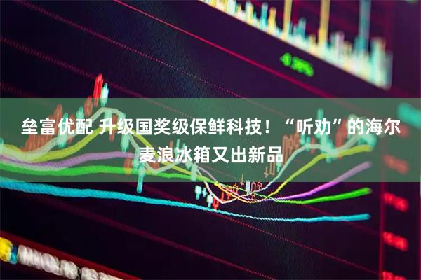 垒富优配 升级国奖级保鲜科技！“听劝”的海尔麦浪冰箱又出新品