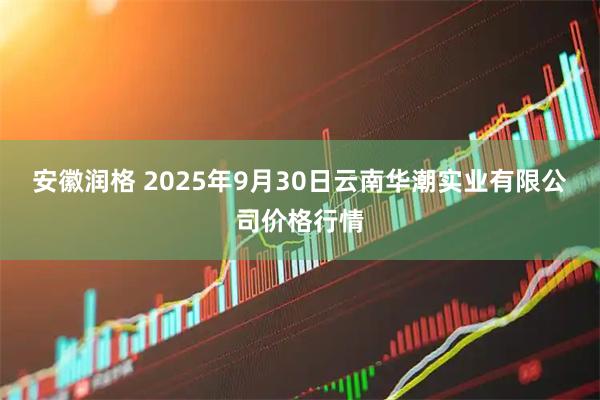 安徽润格 2025年9月30日云南华潮实业有限公司价格行情
