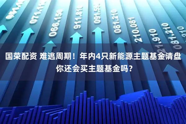 国荣配资 难逃周期！年内4只新能源主题基金清盘 你还会买主题基金吗？