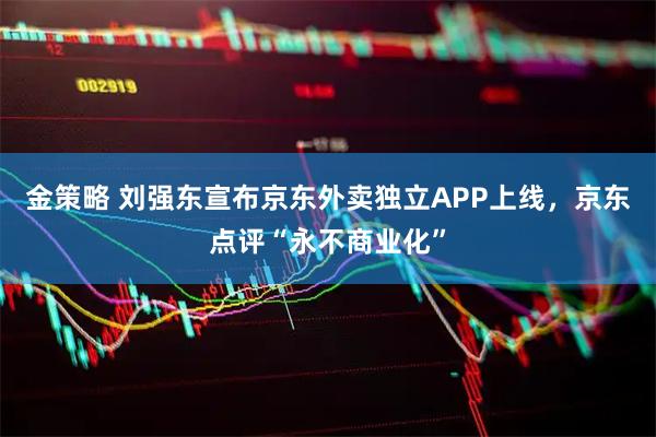 金策略 刘强东宣布京东外卖独立APP上线,京东点评“永不商业化”