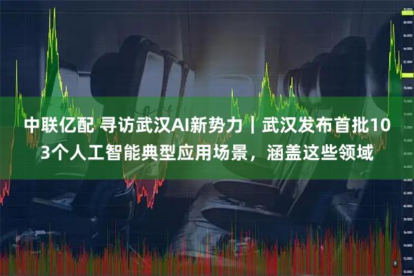 中联亿配 寻访武汉AI新势力｜武汉发布首批103个人工智能典型应用场景，涵盖这些领域